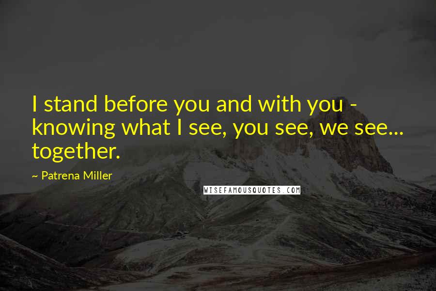 Patrena Miller Quotes: I stand before you and with you - knowing what I see, you see, we see... together.