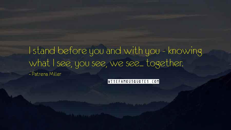 Patrena Miller Quotes: I stand before you and with you - knowing what I see, you see, we see... together.