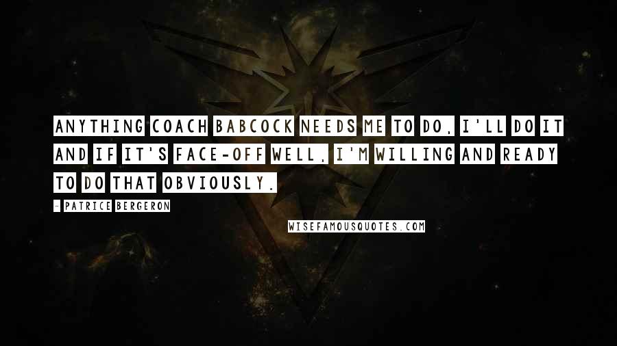 Patrice Bergeron Quotes: Anything coach Babcock needs me to do, I'll do it and if it's face-off well, I'm willing and ready to do that obviously.