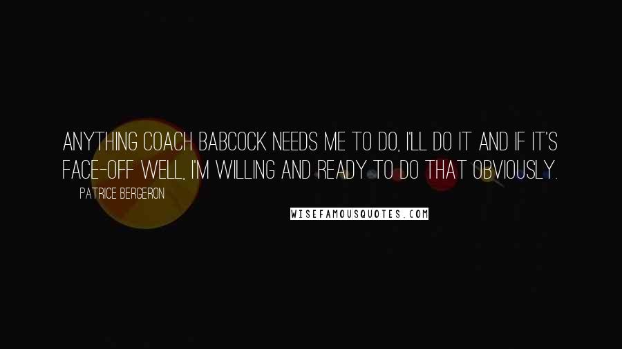 Patrice Bergeron Quotes: Anything coach Babcock needs me to do, I'll do it and if it's face-off well, I'm willing and ready to do that obviously.