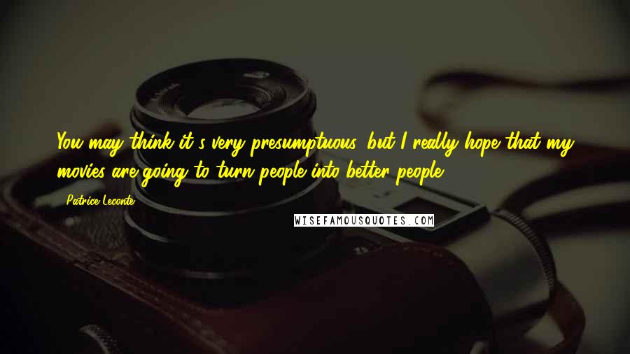 Patrice Leconte Quotes: You may think it's very presumptuous, but I really hope that my movies are going to turn people into better people.