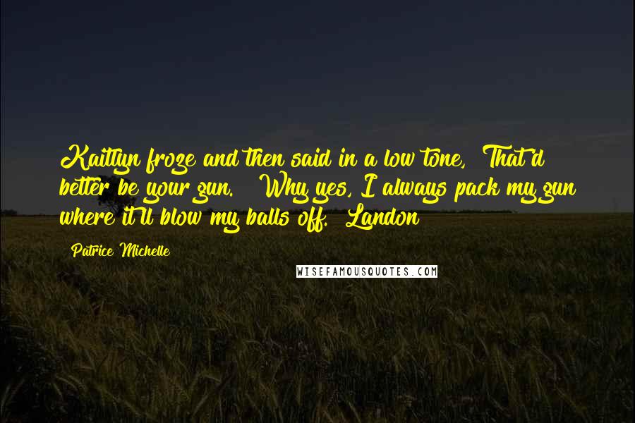 Patrice Michelle Quotes: Kaitlyn froze and then said in a low tone, "That'd better be your gun." "Why yes, I always pack my gun where it'll blow my balls off."[Landon]