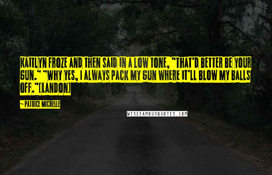 Patrice Michelle Quotes: Kaitlyn froze and then said in a low tone, "That'd better be your gun." "Why yes, I always pack my gun where it'll blow my balls off."[Landon]