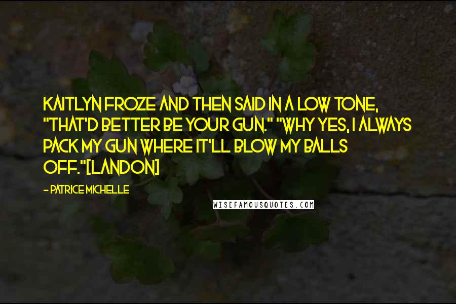 Patrice Michelle Quotes: Kaitlyn froze and then said in a low tone, "That'd better be your gun." "Why yes, I always pack my gun where it'll blow my balls off."[Landon]