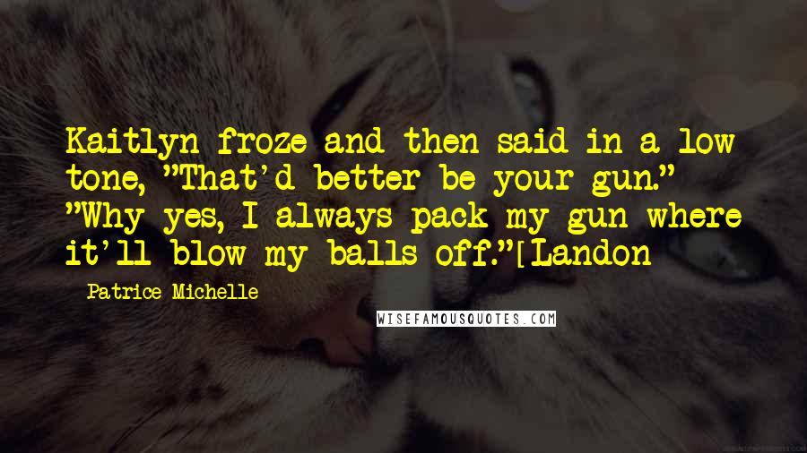 Patrice Michelle Quotes: Kaitlyn froze and then said in a low tone, "That'd better be your gun." "Why yes, I always pack my gun where it'll blow my balls off."[Landon]