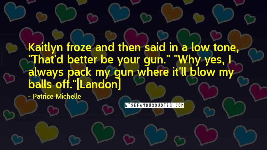 Patrice Michelle Quotes: Kaitlyn froze and then said in a low tone, "That'd better be your gun." "Why yes, I always pack my gun where it'll blow my balls off."[Landon]