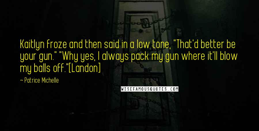 Patrice Michelle Quotes: Kaitlyn froze and then said in a low tone, "That'd better be your gun." "Why yes, I always pack my gun where it'll blow my balls off."[Landon]