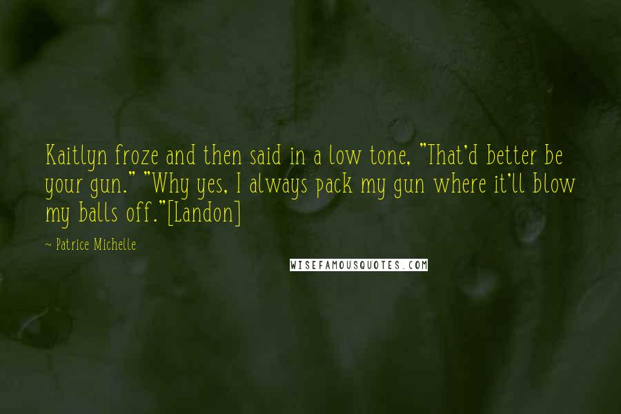 Patrice Michelle Quotes: Kaitlyn froze and then said in a low tone, "That'd better be your gun." "Why yes, I always pack my gun where it'll blow my balls off."[Landon]