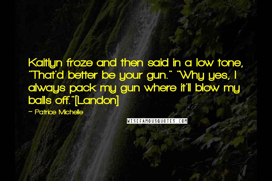 Patrice Michelle Quotes: Kaitlyn froze and then said in a low tone, "That'd better be your gun." "Why yes, I always pack my gun where it'll blow my balls off."[Landon]