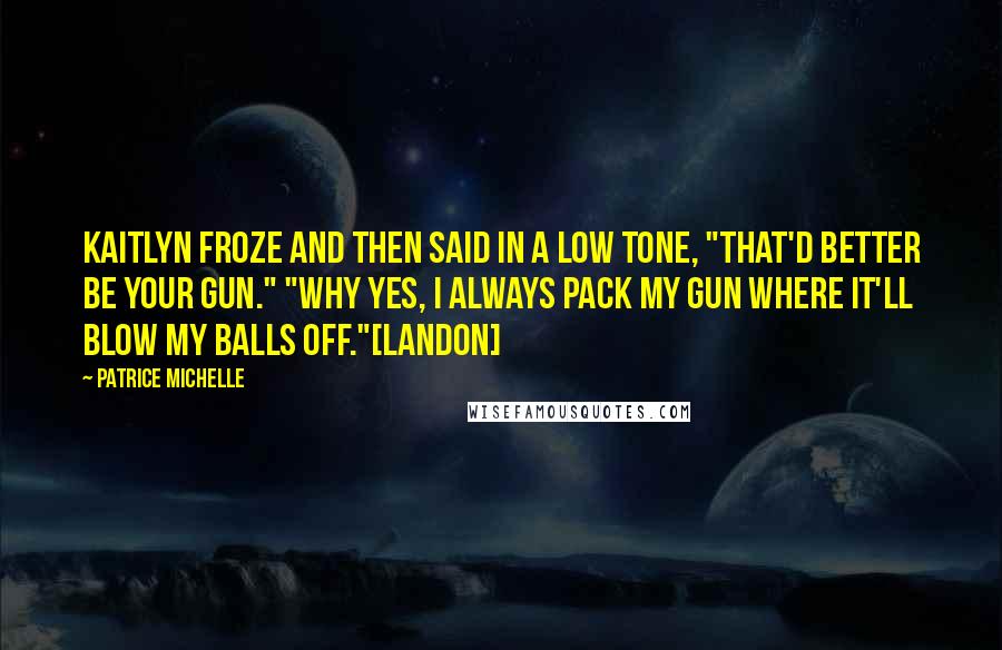 Patrice Michelle Quotes: Kaitlyn froze and then said in a low tone, "That'd better be your gun." "Why yes, I always pack my gun where it'll blow my balls off."[Landon]