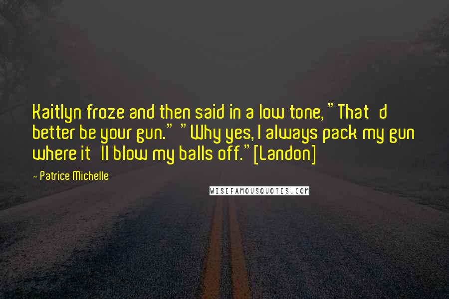 Patrice Michelle Quotes: Kaitlyn froze and then said in a low tone, "That'd better be your gun." "Why yes, I always pack my gun where it'll blow my balls off."[Landon]