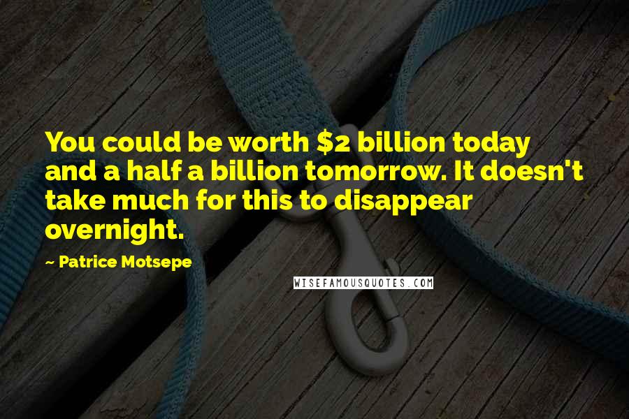 Patrice Motsepe Quotes: You could be worth $2 billion today and a half a billion tomorrow. It doesn't take much for this to disappear overnight.