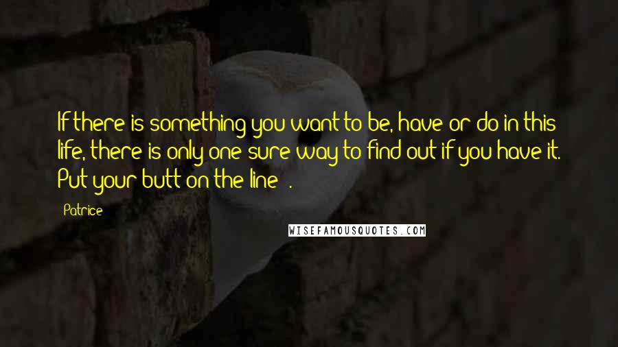 Patrice Quotes: If there is something you want to be, have or do in this life, there is only one sure way to find out if you have it. Put your butt on the line!!.