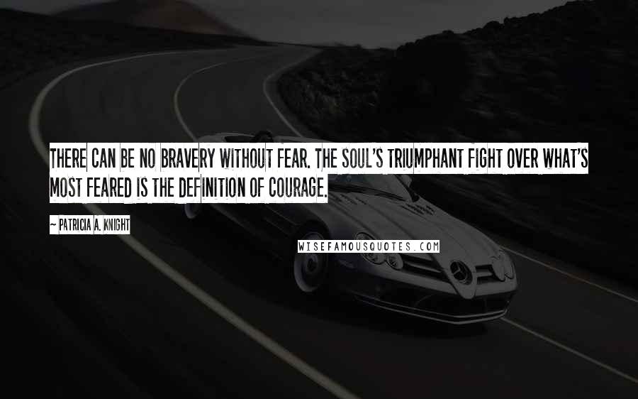 Patricia A. Knight Quotes: There can be no bravery without fear. The soul's triumphant fight over what's most feared is the definition of courage.