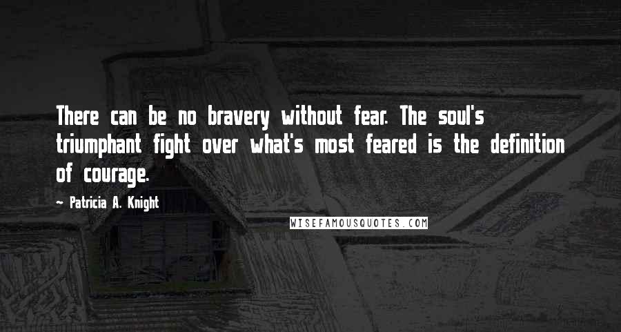 Patricia A. Knight Quotes: There can be no bravery without fear. The soul's triumphant fight over what's most feared is the definition of courage.