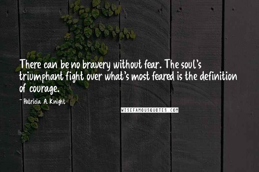 Patricia A. Knight Quotes: There can be no bravery without fear. The soul's triumphant fight over what's most feared is the definition of courage.