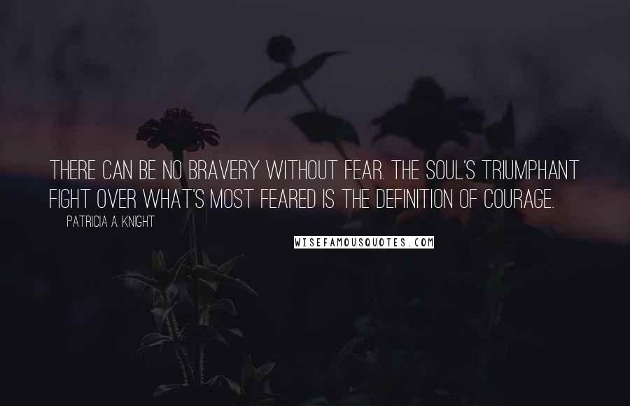 Patricia A. Knight Quotes: There can be no bravery without fear. The soul's triumphant fight over what's most feared is the definition of courage.