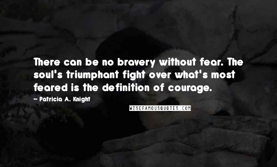 Patricia A. Knight Quotes: There can be no bravery without fear. The soul's triumphant fight over what's most feared is the definition of courage.