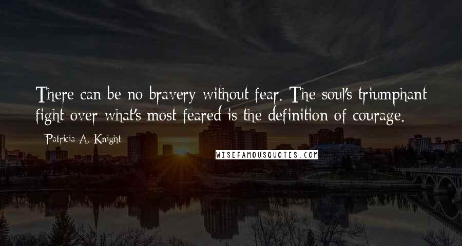 Patricia A. Knight Quotes: There can be no bravery without fear. The soul's triumphant fight over what's most feared is the definition of courage.