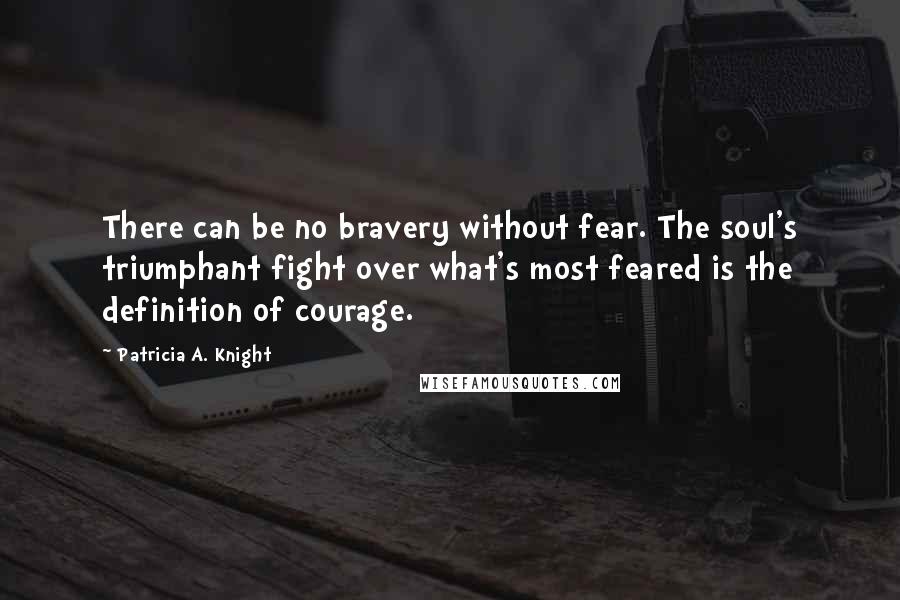 Patricia A. Knight Quotes: There can be no bravery without fear. The soul's triumphant fight over what's most feared is the definition of courage.