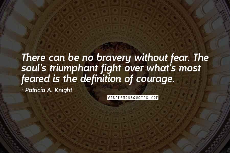 Patricia A. Knight Quotes: There can be no bravery without fear. The soul's triumphant fight over what's most feared is the definition of courage.