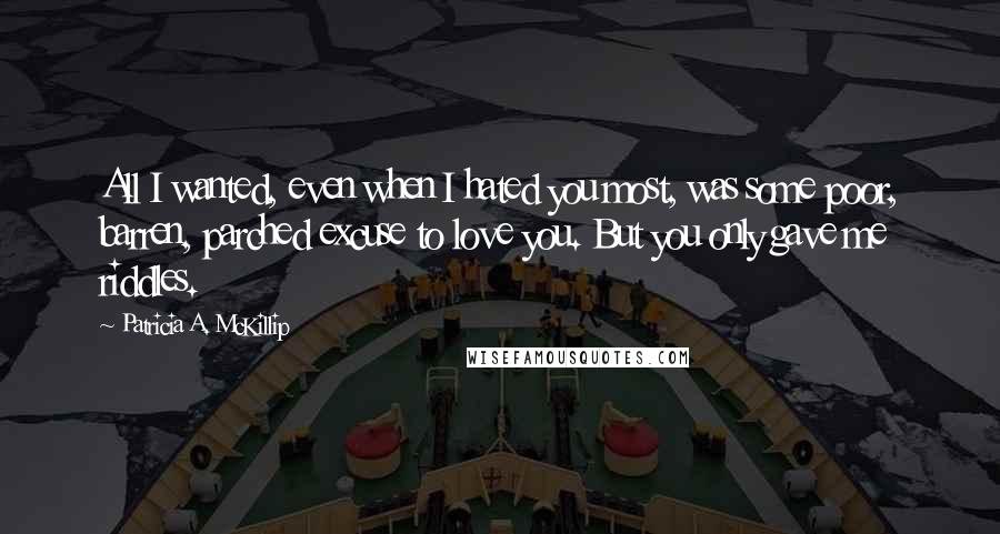 Patricia A. McKillip Quotes: All I wanted, even when I hated you most, was some poor, barren, parched excuse to love you. But you only gave me riddles.