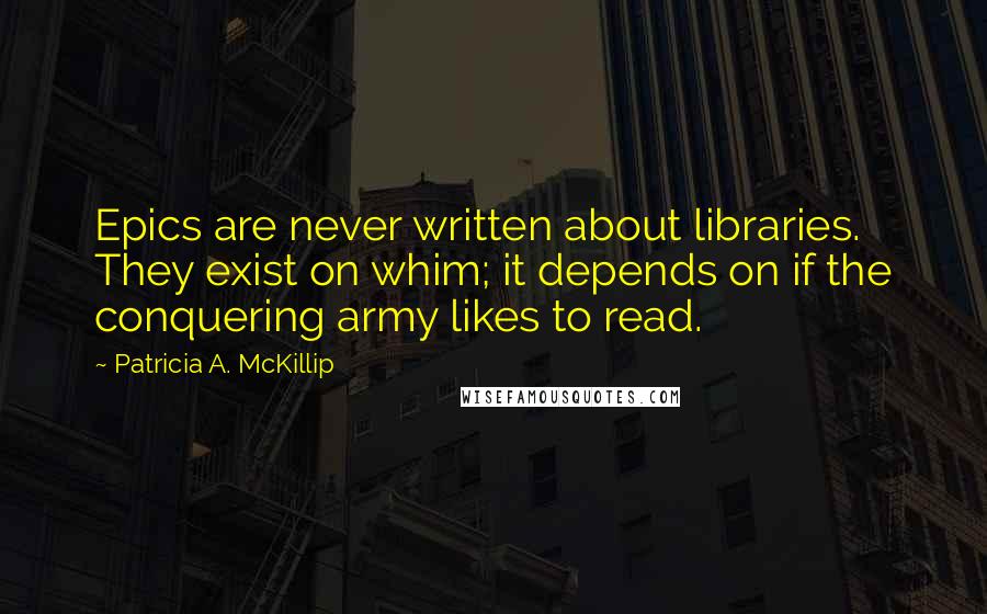 Patricia A. McKillip Quotes: Epics are never written about libraries. They exist on whim; it depends on if the conquering army likes to read.