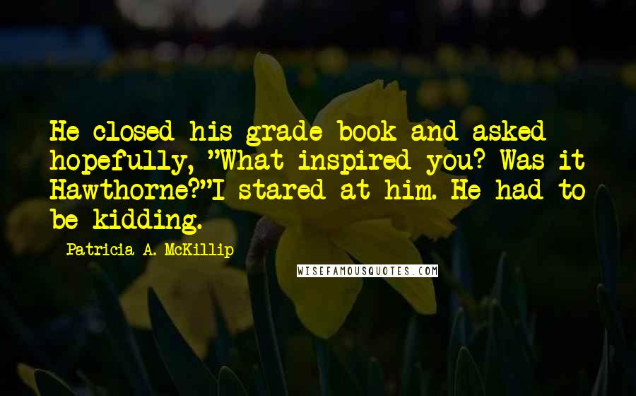 Patricia A. McKillip Quotes: He closed his grade book and asked hopefully, "What inspired you? Was it Hawthorne?"I stared at him. He had to be kidding.