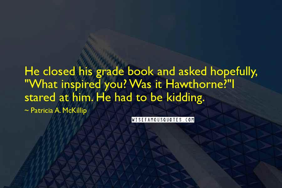 Patricia A. McKillip Quotes: He closed his grade book and asked hopefully, "What inspired you? Was it Hawthorne?"I stared at him. He had to be kidding.