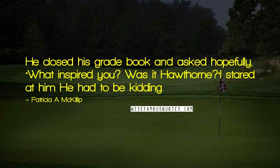Patricia A. McKillip Quotes: He closed his grade book and asked hopefully, "What inspired you? Was it Hawthorne?"I stared at him. He had to be kidding.