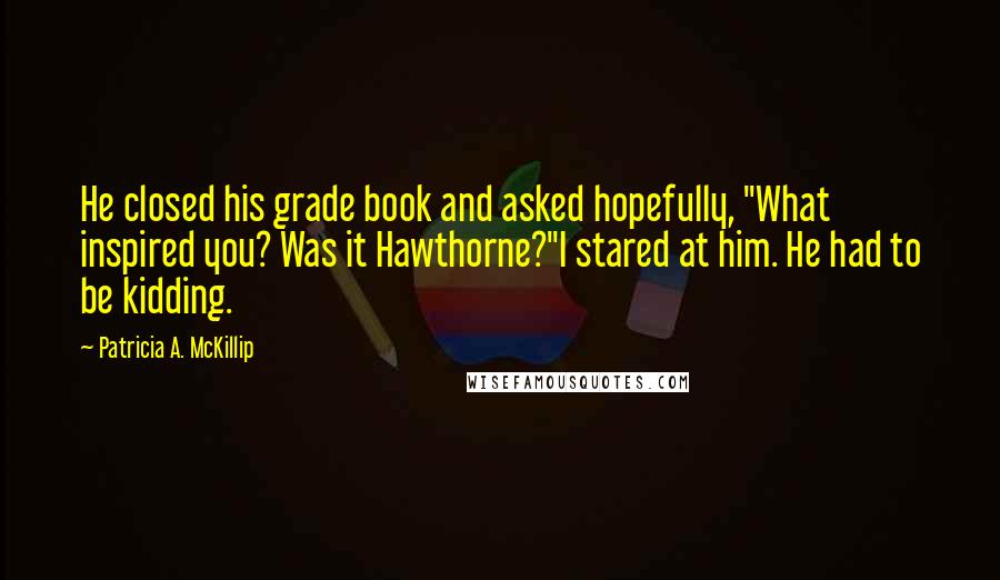 Patricia A. McKillip Quotes: He closed his grade book and asked hopefully, "What inspired you? Was it Hawthorne?"I stared at him. He had to be kidding.