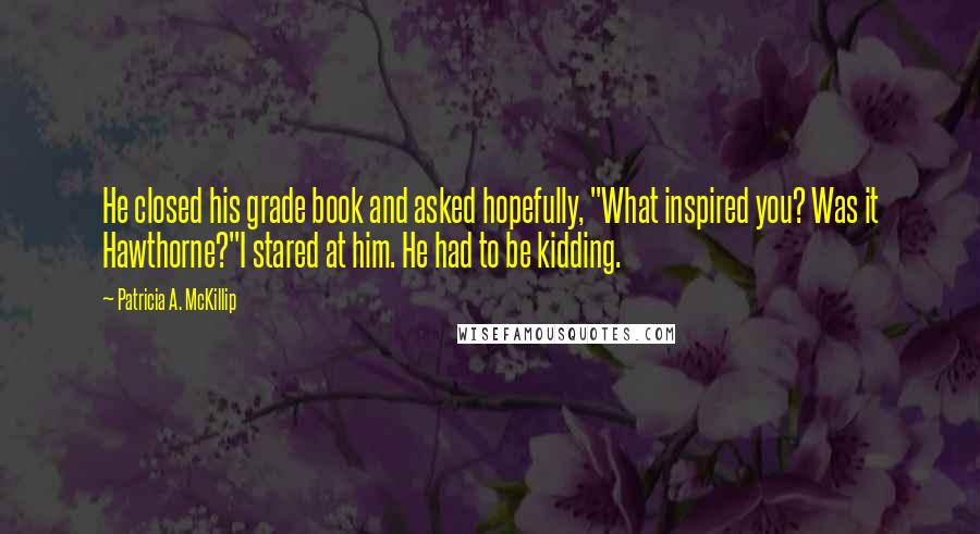 Patricia A. McKillip Quotes: He closed his grade book and asked hopefully, "What inspired you? Was it Hawthorne?"I stared at him. He had to be kidding.