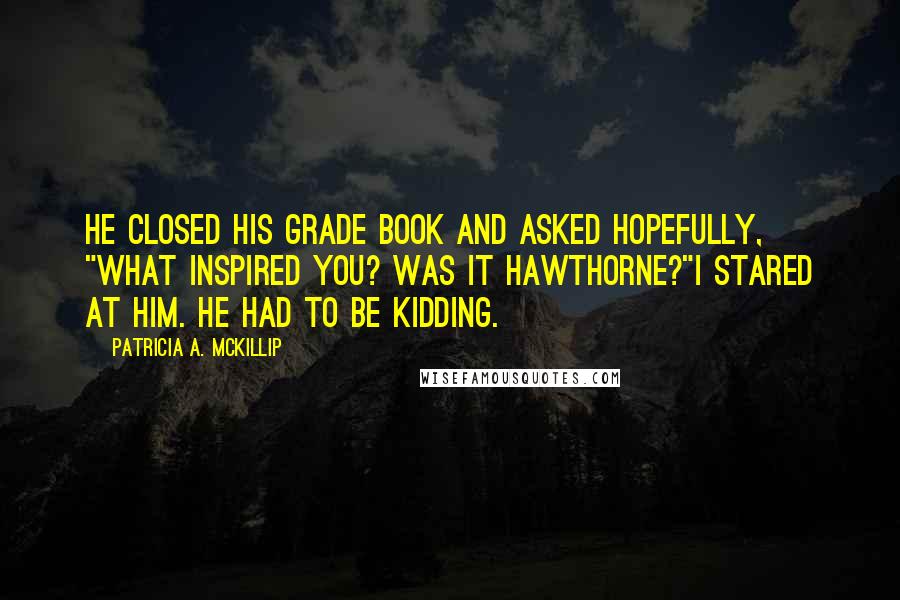 Patricia A. McKillip Quotes: He closed his grade book and asked hopefully, "What inspired you? Was it Hawthorne?"I stared at him. He had to be kidding.