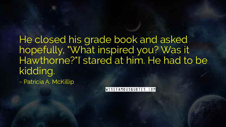 Patricia A. McKillip Quotes: He closed his grade book and asked hopefully, "What inspired you? Was it Hawthorne?"I stared at him. He had to be kidding.