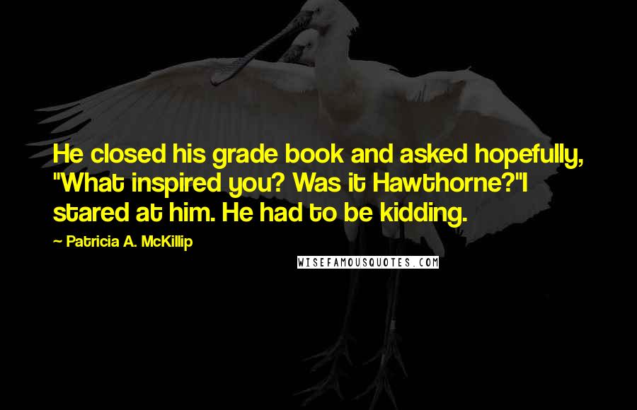 Patricia A. McKillip Quotes: He closed his grade book and asked hopefully, "What inspired you? Was it Hawthorne?"I stared at him. He had to be kidding.