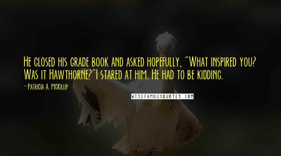 Patricia A. McKillip Quotes: He closed his grade book and asked hopefully, "What inspired you? Was it Hawthorne?"I stared at him. He had to be kidding.