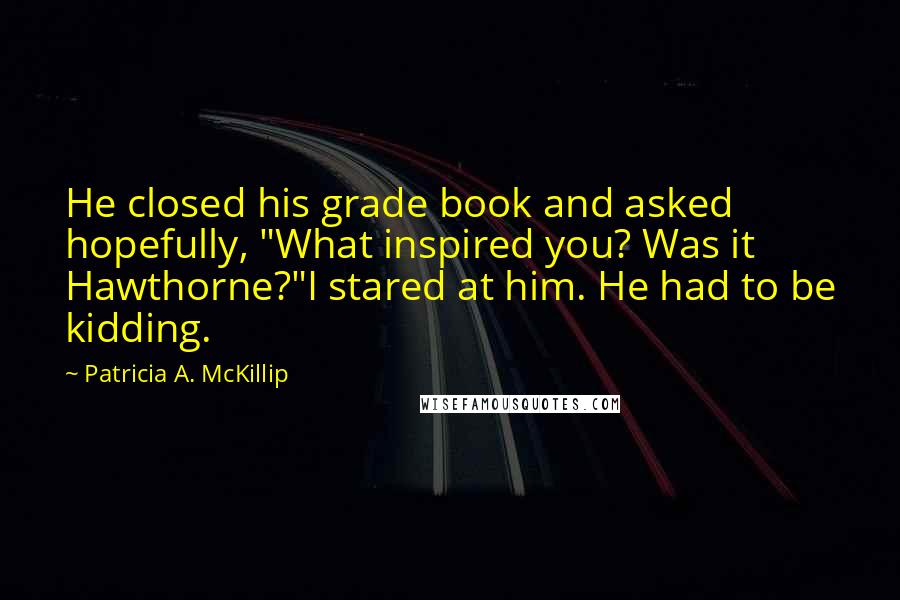 Patricia A. McKillip Quotes: He closed his grade book and asked hopefully, "What inspired you? Was it Hawthorne?"I stared at him. He had to be kidding.