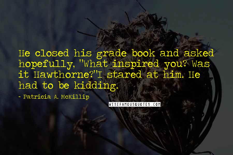 Patricia A. McKillip Quotes: He closed his grade book and asked hopefully, "What inspired you? Was it Hawthorne?"I stared at him. He had to be kidding.