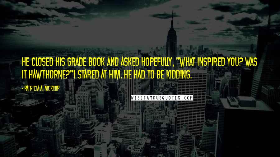 Patricia A. McKillip Quotes: He closed his grade book and asked hopefully, "What inspired you? Was it Hawthorne?"I stared at him. He had to be kidding.