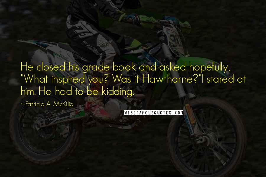 Patricia A. McKillip Quotes: He closed his grade book and asked hopefully, "What inspired you? Was it Hawthorne?"I stared at him. He had to be kidding.
