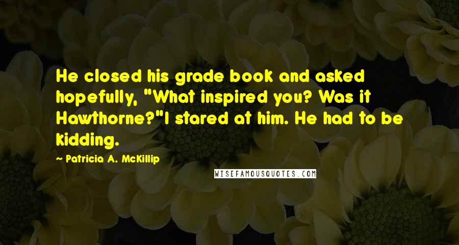 Patricia A. McKillip Quotes: He closed his grade book and asked hopefully, "What inspired you? Was it Hawthorne?"I stared at him. He had to be kidding.