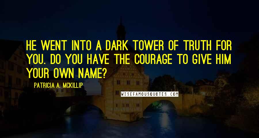 Patricia A. McKillip Quotes: He went into a dark tower of truth for you. Do you have the courage to give him your own name?