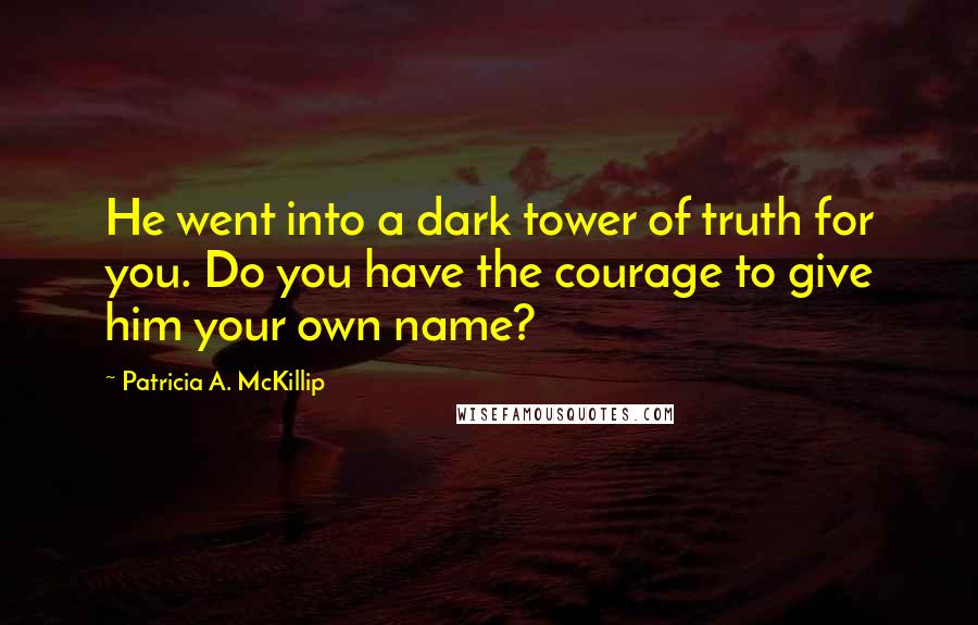 Patricia A. McKillip Quotes: He went into a dark tower of truth for you. Do you have the courage to give him your own name?