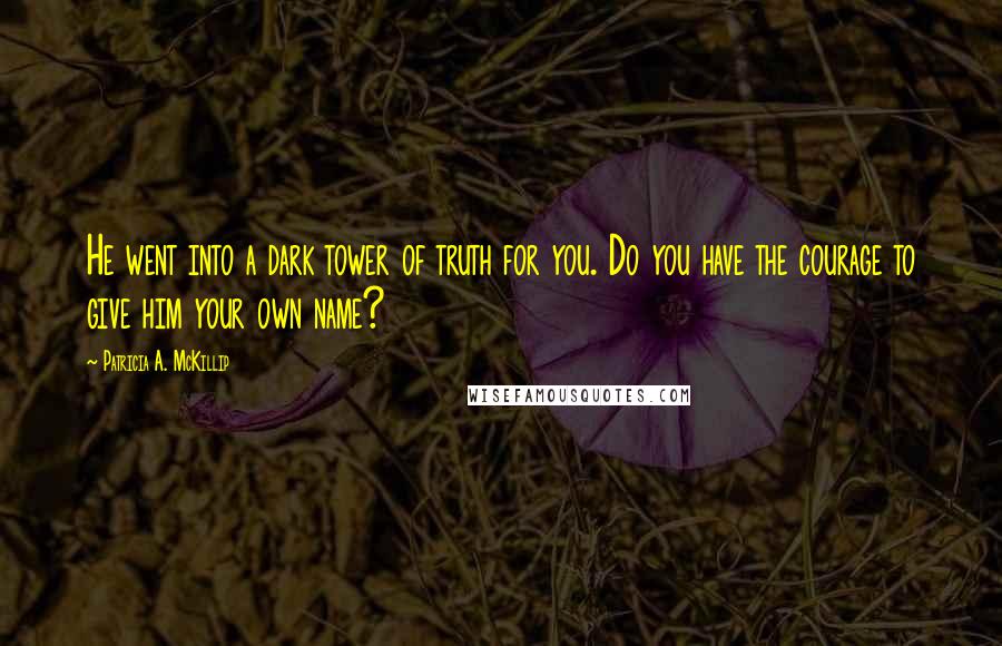 Patricia A. McKillip Quotes: He went into a dark tower of truth for you. Do you have the courage to give him your own name?