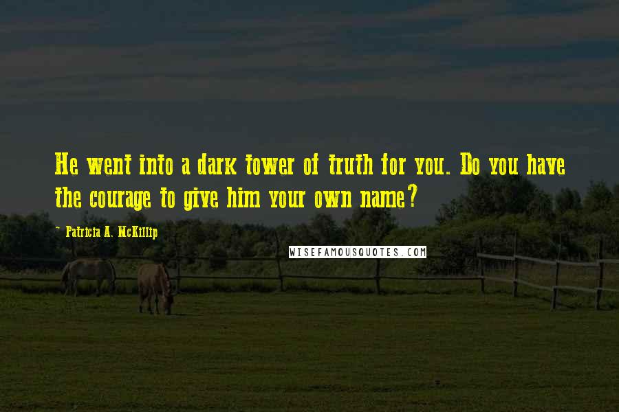 Patricia A. McKillip Quotes: He went into a dark tower of truth for you. Do you have the courage to give him your own name?