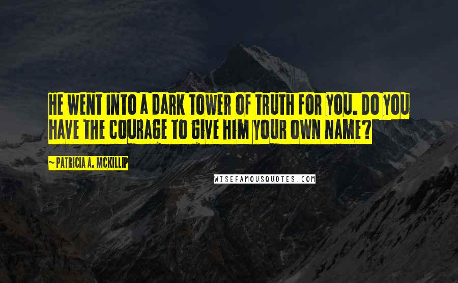 Patricia A. McKillip Quotes: He went into a dark tower of truth for you. Do you have the courage to give him your own name?