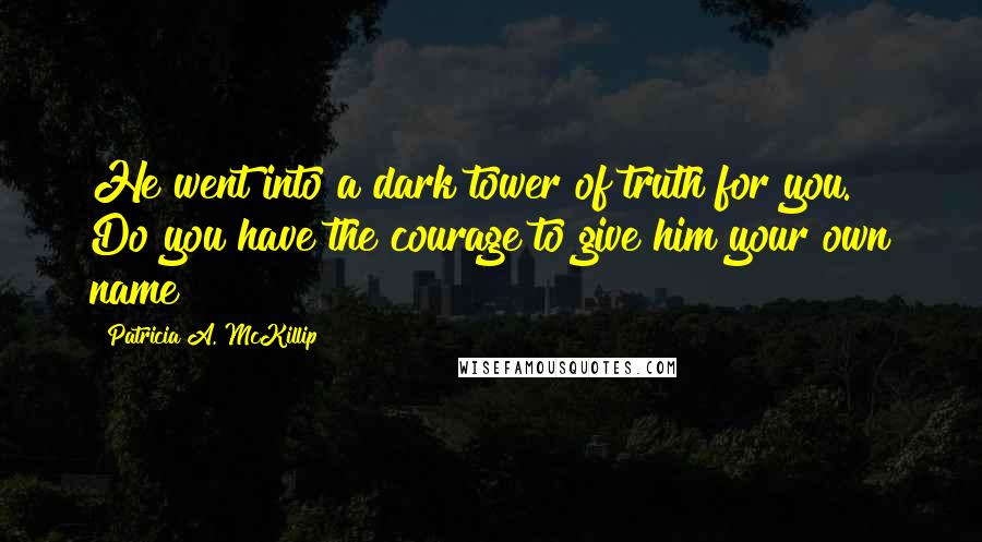 Patricia A. McKillip Quotes: He went into a dark tower of truth for you. Do you have the courage to give him your own name?