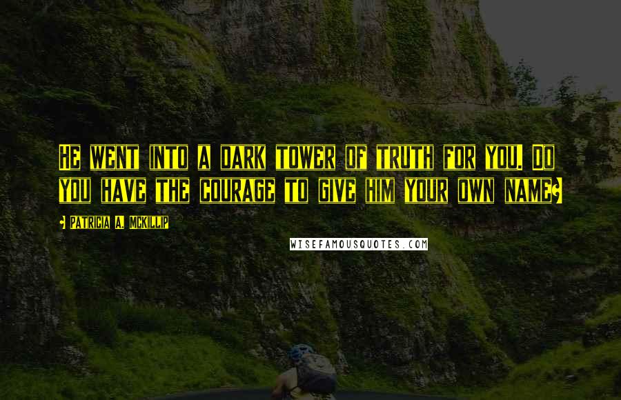 Patricia A. McKillip Quotes: He went into a dark tower of truth for you. Do you have the courage to give him your own name?