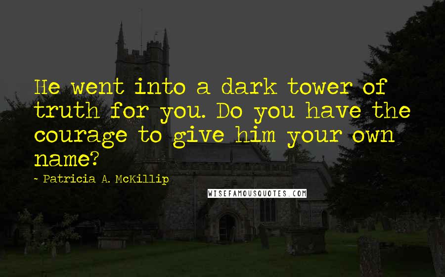 Patricia A. McKillip Quotes: He went into a dark tower of truth for you. Do you have the courage to give him your own name?