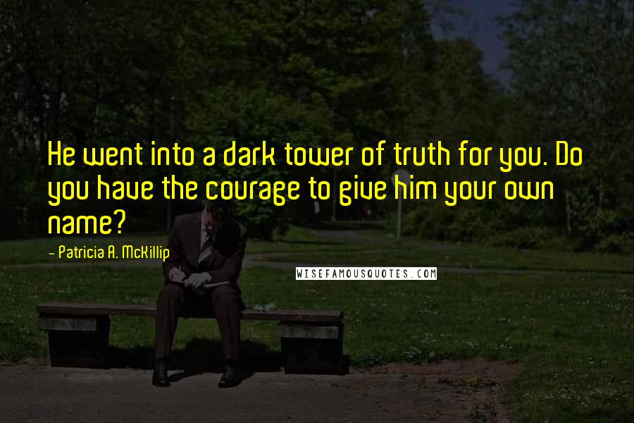 Patricia A. McKillip Quotes: He went into a dark tower of truth for you. Do you have the courage to give him your own name?